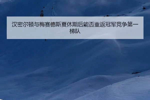 汉密尔顿与梅赛德斯夏休期后能否重返冠军竞争第一梯队