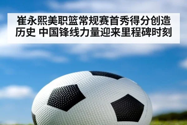 崔永熙美职篮常规赛首秀得分创造历史 中国锋线力量迎来里程碑时刻