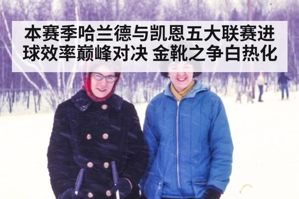 本赛季哈兰德与凯恩五大联赛进球效率巅峰对决 金靴之争白热化